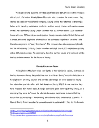 Keurig Green Mountain
7
Keurig’s brewing systems provides great taste and convenience with beverages
at the touch of a button. Keurig Green Mountain also considers the environment, they
identify as a socially responsible company. Keurig shows their attempts in brewing a
better world by using sustainable products, resilient supply chains, and a water secure
world3. As a company Keurig Green Mountain has put in more than 57,000 volunteer
hours with over 51% employee participation. Keurig operates in the United States and
Canada, these two segments are known as the domestic segment or “at home” and
Canadian segments or “away from home”. The company has also expanded globally
into the UK recently 4. Keurig Green Mountain employs over 6,600 employees globally
with a 90% retention rate. As a company, they live by their values and believe it will be
the key to their success for the future of Keurig.
Keurig Corporate Goals
Keurig Green Mountain holds very tightly to their corporate values, as these are
the key to accomplishing the goals they plan to achieve. Keurig’s mission is to place a
Keurig brewer on every counter and provide a beverage for every occasion. Keurig
has taken this goal into affect with their launch of Keurig KOLD. A new machine they
have released that makes soda. Keurig’s corporate goals can be put very simply, as a
company they strive to “create the ultimate beverage experience in every life they
touch from source to cup – transforming the way the world understands business” 5.
One of Keurig Green Mountain’s corporate goals is sustainability, they do this through
3 http://www.keuriggreenmountain.com/en/OurCompany/Overview.aspx
4 http://quotes.wsj.com/GMCR
5 http://www.keuriggreenmountain.com/en/OurCompany/OurValues.aspx
 