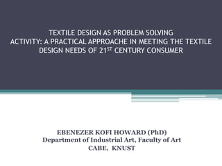 TEXTILE DESIGN AS PROBLEM SOLVING
ACTIVITY: A PRACTICAL APPROACHE IN MEETING THE TEXTILE
DESIGN NEEDS OF 21ST CENTURY CONSUMER
EBENEZER KOFI HOWARD (PhD)
Department of Industrial Art, Faculty of Art
CABE, KNUST
 