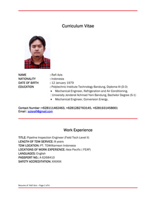 Resume of Rafi Azis – Page 1 of 6
CurricuCurricuCurricuCurriculum Vitaelum Vitaelum Vitaelum Vitae
NAMENAMENAMENAME :::: Rafi Azis
IndonesiaNATIONALITYNATIONALITYNATIONALITYNATIONALITY ::::
12 January 1979DATE OF BIRTHDATE OF BIRTHDATE OF BIRTHDATE OF BIRTH ::::
EDUCATIONEDUCATIONEDUCATIONEDUCATION :::: Polytechnic Institute Technology Bandung, Diploma III (D-3)
• Mechanical Engineer, Refrigeration and Air Conditioning.
: University Jenderal Achmad Yani Bandung, Bachelor Degree (S-1)
• Mechanical Engineer, Conversion Energy.
Contact Number :Contact Number :Contact Number :Contact Number :+628111462463,+628111462463,+628111462463,+628111462463, +6281282763145+6281282763145+6281282763145+6281282763145,,,, +6281+6281+6281+6281931458661931458661931458661931458661
Email :Email :Email :Email : azisrafi@gmail.azisrafi@gmail.azisrafi@gmail.azisrafi@gmail.comcomcomcom
Work ExperienceWork ExperienceWork ExperienceWork Experience
Pipeline Inspection Engineer (Field Tech Level II)TITLE:TITLE:TITLE:TITLE:
8 yearsLENGTH OF TDW SERVICE:LENGTH OF TDW SERVICE:LENGTH OF TDW SERVICE:LENGTH OF TDW SERVICE:
PT. TDWilliamson IndonesiaTDW LOCATION:TDW LOCATION:TDW LOCATION:TDW LOCATION:
LOCATIONS OF WORK EXPERIENCE:LOCATIONS OF WORK EXPERIENCE:LOCATIONS OF WORK EXPERIENCE:LOCATIONS OF WORK EXPERIENCE: Asia Pacific ( FEAP)
LANGUAGES:LANGUAGES:LANGUAGES:LANGUAGES: English
PASSPORT NO.:PASSPORT NO.:PASSPORT NO.:PASSPORT NO.: A 6268410
SAFETY ACCREDITATION:SAFETY ACCREDITATION:SAFETY ACCREDITATION:SAFETY ACCREDITATION: XXXXXX
 