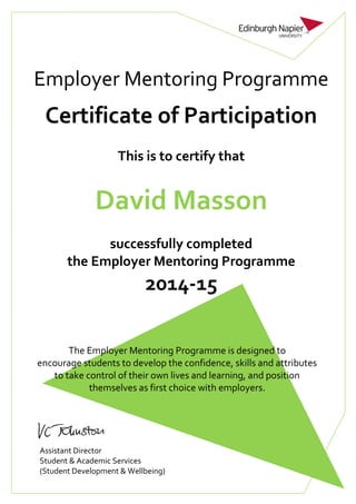 Employer Mentoring Programme
Certificate of Participation
This is to certify that
David Masson
successfully completed
the Employer Mentoring Programme
2014-15
The Employer Mentoring Programme is designed to
encourage students to develop the confidence, skills and attributes
to take control of their own lives and learning, and position
themselves as first choice with employers.
Assistant Director
Student & Academic Services
(Student Development & Wellbeing)
 