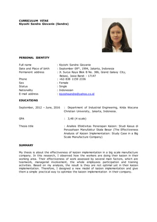 CURRICULUM VITAE
Kiyoshi Sandra Giovanie (Sandra)
PERSONAL IDENTITY
Full name : Kiyoshi Sandra Giovanie
Date and Place of birth : September 09th, 1994, Jakarta, Indonesia
Permanent address : Jl. Surya Raya Blok B No. 386, Grand Galaxy City,
Bekasi, Jawa Barat - 17147
Phone : +62-838 1159 2336
Sex : Female
Status : Single
Nationality : Indonesian
E-mail address : kiyoshisandra@yahoo.co.id
EDUCATIONS
September, 2012 – June, 2016 : Department of Industrial Engineering, Krida Wacana
Christian University, Jakarta, Indonesia.
GPA : 3,48 (4 scale)
Thesis title : Analisis Efektivitas Penerapan Kaizen: Studi Kasus di
Perusahaan Manufaktur Skala Besar (The Effectiveness
Analysis of Kaizen Implementation: Study Case in a Big
Scale Manufacture Company)
SUMMARY
My thesis is about the effectiveness of kaizen implementation in a big scale manufacture
company. In this research, I observed how the workers are doing their kaizen in their
working area. Their effectiveness of work assessed by several main factors, which are
teamwork, managerial involvement, the whole employees participation and training
activities. Based on my analysis, the result is they are not optimal yet in their kaizen
implementation. Therefore, I designed a new model of kaizen implementation and give
them a simple practical way to optimize the kaizen implementation in their company.
 