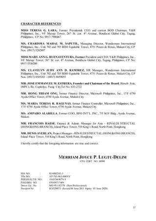 12
CHARACTER REFERENCES:
MISS TERESA G. LARA, Former President& CEO and current BOD Chairman, Y&R
Philippines, Inc., 9/F Marajo Tower, 26th
St. cor. 4th
Avenue, Bonifacio Global City, Taguig,
Philippines, CP No. 0917-7906467
MS. CHARISMA MAHAL M. SAPUTIL, Managing Director, Wunderman International
Philippines, Inc., Unit 702 and 703 BDO Equitable Tower, 8751 Paseo de Roxas, Makati City, CP
Nos. (0917) 5282887
MISS MARYANN G. BUENAVENTURA, Former President and CEO, Y&R Philippines, Inc.,
9/F Marajo Tower, 26th
St. cor. 4th
Avenue, Bonifacio Global City, Taguig, Philippines, CP No.
0917-5536200
MS. CLAVELYN JUDY ANN D. RAMIREZ, HR Manager, Wunderman International
Philippines, Inc., Unit 702 and 703 BDO Equitable Tower, 8751 Paseo de Roxas, Makati City, CP
Nos. (0917) 8305283 / (0917) 8859055
MR. JOSE EMMANUEL M.ESTRERA, Founder and Chairman of the Board, Bizsolv Asia,
(MPC), Bo. Capitolyo, Pasig City,Tel No. 633-2722
MR. HONG THIAM ONG, former Finance Director, Microsoft Philippines, Inc., 17/F 6750
Ayala Office Tower, 6750 Ayala Avenue, Makati City
MS. MARIA TERESA R. BAGUNAS, former Finance Controller, Microsoft Philippines, Inc.,
17/F 6750 Ayala Office Tower, 6750 Ayala Avenue, Makati City
MS. AMPARO ALARILLA, Former COO, BPO INT’L. INC., 7/F SGV Bldg., Ayala Avenue,
Makati
MR. FRANCOIS HAESE, Finance & Admin. Manager for Asia – RINALDI STRUCTAL
(HONGKONG BRANCH), Island Place Tower, 510 King’s Road, North Point, Hongkong
MR. DENIS AVERLAN, Project Manager - RINALDI STRUCTAL (HONGKONG BRANCH),
Island Place Tower, 510 King’s Road, North Point, Hongkong
I hereby certify that the foregoing information are true and correct.
MERRIAM JOYCE P. LUGTU-DELIM
CPA CERT. NO. 68989
SSS NO. : 03-8483203-3
TIN NO. : 107-783-965-000NV
PHILHEALTH NO.: 19-051869079-9
PAG-IBIG NO. : 070109717409
Driver Lic. No. : N03-95-192570 (Non-Professional)
Passport No. : EC4320853 (Issued 04 June 2015 Expiry 03 June 2020)
 