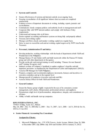 2
 Systems and Controls:
 Ensure effectiveness of systems and internal controls on an ongoing basis.
 Ensuring reconciliation of all significant balance sheet accounts are completed
satisfactorily
 Evidence reviews of important documents in writing, including reports, journals and
reconciliations.
 Communicate clearly company policies and authority levels to management and staff.
 Cooperate fully with WPP internal auditors and comply with Sarbanes-Oxley
requirements.
 Understand and manage risks at all times.
 Ensure regional accounting and business systems are being fully and properly utilized.
 Treasury and working capital
 Manage cash flows closely and monitor working capital on a regular basis.
 Strive to meet or exceed the cash and net working capital targets set by WPP Asia Pacific
Treasurer.
 Personnel, Administration IT and Safety:
 Develop productive working relationships with the heads of department at both Y&R and
Wunderman in the Philippines.
 Manage finance, IT and Admin staffs and build teamwork within the Finance/IT/Admin
group and with other departments in the agency.
 Provide on-the-job and external training to staff, including “Finance for non financial
staff” training for agency staff.
 Initiated revision of Company’s handbook to update employee’s benefits and add
important provisions as mandated by the Department of Labor and Employment (DOLE).
 Acted as HR Manager for Y&R Philippines.
 Prepares,computes and recommends employees increments, bonuses and incentives to
executive committee and up to the regional level
 Manage payroll of employees (executive and rank-and-file)
 Acted as Safety Officer for both Y&R and Wunderman.
 General Conduct:
 Ensure the finance group is highly respected in the eyes of its consumers, (senior
management, staff, clients, HQ personnel, professional advisors and suppliers).
 Demonstrate a high level of professionalism, independence, integrity and commitment at
all times.
 Ability to build and handle start up companies.
BPO INTERNATIONAL, INC.
7/FSGV II Bldg, Ayala Ave., Makati
May 28, 2002 - Dec 31, 2003;Mar 2, 2005 – Dec 31, 2007 ; Jul 1, 2008 – Jul 31, 2010 & Oct 16,
2010 to 31 Jan 2012
 Senior Finance& Accounting/Tax Consultant:
Assigned to Clients:
1. Microsoft Philippines, Inc., 17/F 6750 Towers, Ayala Avenue, Makati, (June 26, 2006
to December 2007; July 2008to July 2010 and October 2010 to January 31, 2012)
 