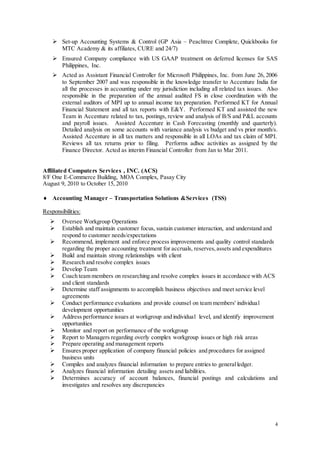4
 Set-up Accounting Systems & Control (GP Asia – Peachtree Complete, Quickbooks for
MTC Academy & its affiliates, CURE and 24/7)
 Ensured Company compliance with US GAAP treatment on deferred licenses for SAS
Philippines, Inc.
 Acted as Assistant Financial Controller for Microsoft Philippines, Inc. from June 26, 2006
to September 2007 and was responsible in the knowledge transfer to Accenture India for
all the processes in accounting under my jurisdiction including all related tax issues. Also
responsible in the preparation of the annual audited FS in close coordination with the
external auditors of MPI up to annual income tax preparation. Performed KT for Annual
Financial Statement and all tax reports with E&Y. Performed KT and assisted the new
Team in Accenture related to tax, postings, review and analysis of B/S and P&L accounts
and payroll issues. Assisted Accenture in Cash Forecasting (monthly and quarterly).
Detailed analysis on some accounts with variance analysis vs budget and vs prior month/s.
Assisted Accenture in all tax matters and responsible in all LOAs and tax claim of MPI.
Reviews all tax returns prior to filing. Performs adhoc activities as assigned by the
Finance Director. Acted as interim Financial Controller from Jan to Mar 2011.
Affiliated Computers Services , INC. (ACS)
8/F One E-Commerce Building, MOA Complex, Pasay City
August 9, 2010 to October 15, 2010
 Accounting Manager – Transportation Solutions &Services (TSS)
Responsibilities:
 Oversee Workgroup Operations
 Establish and maintain customer focus, sustain customer interaction, and understand and
respond to customer needs/expectations
 Recommend, implement and enforce process improvements and quality control standards
regarding the proper accounting treatment for accruals, reserves,assets and expenditures
 Build and maintain strong relationships with client
 Research and resolve complex issues
 Develop Team
 Coach team members on researching and resolve complex issues in accordance with ACS
and client standards
 Determine staff assignments to accomplish business objectives and meet service level
agreements
 Conduct performance evaluations and provide counsel on team members' individual
development opportunities
 Address performance issues at workgroup and individual level, and identify improvement
opportunities
 Monitor and report on performance of the workgroup
 Report to Managers regarding overly complex workgroup issues or high risk areas
 Prepare operating and management reports
 Ensures proper application of company financial policies and procedures for assigned
business units
 Compiles and analyzes financial information to prepare entries to generalledger.
 Analyzes financial information detailing assets and liabilities.
 Determines accuracy of account balances, financial postings and calculations and
investigates and resolves any discrepancies
 