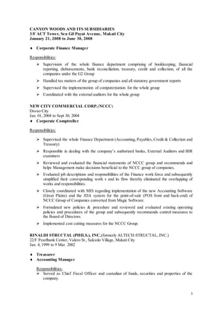 5
CANYON WOODS AND ITS SUBSIDIARIES
3/F ACT Tower, Sen Gil Puyat Avenue, Makati City
January 21, 2008 to June 30, 2008
 Corporate Finance Manager
Responsibilities:
 Supervision of the whole finance department comprising of bookkeeping, financial
reporting, disbursements, bank reconciliation, treasury, credit and collection, of all the
companies under the G2 Group
 Handled tax matters of the group of companies and all statutory government reports
 Supervised the implementation of computerization for the whole group
 Coordinated with the external auditors for the whole group
NEW CITY COMMERCIAL CORP.(NCCC)
Davao City
Jan. 01, 2004 to Sept 30, 2004
 Corporate Comptroller
Responsibilities:
 Supervised the whole Finance Department (Accounting, Payables, Credit & Collection and
Treasury)
 Responsible in dealing with the company’s authorized banks, External Auditors and BIR
examiners
 Reviewed and evaluated the financial statements of NCCC group and recommends and
helps Management make decisions beneficial to the NCCC group of companies.
 Evaluated job descriptions and responsibilities of the Finance work force and subsequently
simplified their corresponding work s and its flow thereby eliminated the overlapping of
works and responsibilities.
 Closely coordinated with MIS regarding implementation of the new Accounting Software
(Great Plains) and the JDA system for the point-of-sale (POS front and back-end) of
NCCC Group of Companies converted from Magic Software.
 Formulated new policies & procedure and reviewed and evaluated existing operating
policies and procedures of the group and subsequently recommends control measures to
the Board of Directors.
 Implemented cost cutting measures for the NCCC Group.
RINALDI STRUCTAL (PHILS.), INC.(formerly ALTECH-STRUCTAL, INC.)
22/F Pearlbank Center, Valero St., Salcedo Village, Makati City
Jan. 4, 1999 to 9 Mar. 2002
 Treasurer
 Accounting Manager
Responsibilities:
 Served as Chief Fiscal Officer and custodian of funds, securities and properties of the
company.
 