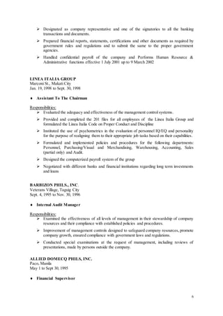 6
 Designated as company representative and one of the signatories to all the banking
transactions and documents.
 Prepared financial reports, statements, certifications and other documents as required by
government rules and regulations and to submit the same to the proper government
agencies.
 Handled confidential payroll of the company and Performs Human Resource &
Administrative functions effective 1 July 2001 up to 9 March 2002
LINEA ITALIA GROUP
Marconi St., Makati City
Jan. 19, 1998 to Sept. 30, 1998
 Assistant To The Chairman
Responsibilities:
 Evaluated the adequacy and effectiveness of the management control systems.
 Provided and completed the 201 files for all employees of the Linea Italia Group and
formulated the Linea Italia Code on Proper Conduct and Discipline
 Instituted the use of psychometrics in the evaluation of personnel IQ/EQ and personality
for the purpose of realigning them to their appropriate job tasks based on their capabilities.
 Formulated and implemented policies and procedures for the following departments:
Personnel, Purchasing/Visual and Merchandising, Warehousing, Accounting, Sales
(partial only) and Audit.
 Designed the computerized payroll system of the group
 Negotiated with different banks and financial institutions regarding long term investments
and loans
BARBIZON PHILS., INC.
Veterans Village, Taguig City
Sept. 4, 1995 to Nov. 30, 1996
 Internal Audit Manager
Responsibilities:
 Examined the effectiveness of all levels of management in their stewardship of company
resources and their compliance with established policies and procedures.
 Improvement of management controls designed to safeguard company resources, promote
company growth, ensured compliance with government laws and regulations.
 Conducted special examinations at the request of management, including reviews of
presentations, made by persons outside the company.
ALLIED DOMECQ PHILS, INC.
Paco, Manila
May 1 to Sept 30, 1995
 Financial Supervisor
 