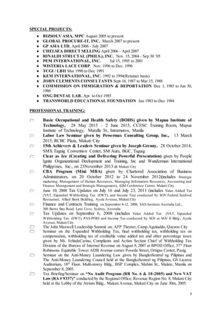8
SPECIAL PROJECTS:
 BIZSOLV ASIA, MPC August 2005 to present
 GLOBAL PROCURE-IT, INC. March 2007 to present
 GP ASIA LTD. April 2006 - July 2007
 CHELSEA DIRECT SELLING April 2006 - April 2007
 RINALDI STRUCTAL (PHILS.), INC. Nov. 15, 2004 - Sep 30 ’05
 PEM INTERNATIONAL, INC. Jul 15, 1995 to 2001
 WISTERIA LACE CORP. Nov. 1996 to Dec. 1996
 TCGI / LBII Mar 1990 to Dec 1991
 KEM INTERNATIONAL, INC. 1992 to 1994(Retainer basis)
 JOHN CLEMENTS CONSULTANTS Sept 16, 1987 to Mar 15, 1988
 COMMISSION ON IMMIGRATION & DEPORTATION Dec 1, 1985 to Jun 30,
1986
 ONG DENTAL LAB. Apr to Oct 1985
 TRANSWORLD EDUCATIONAL FOUNDATION Jan 1983 to Dec 1984
PROFESSIONAL TRAINING:
 Basic Occupational and Health Safety (BOHS) given by Mapua Institute of
Technology, 28 May 2015 – 2 June 2015, CCESC Training Room, Mapua
Institute of Technology, Muralla St., Intramuros, Manila
 Labor Law Seminar given by Powermax Consulting Group, Inc., 13 March
2015, RCBC Plaza, Makati City
 15th Achievers & Leaders Seminar given by Joseph Grenny, 28 October 2014,
SMX Taguig Convention Center, SM Aura, BGC, Taguig
 Clear as Ice (Creating and Delivering Powerful Presentation) given by People
Ignite Organizational Deelopment and Training, Inc and Wunderman International
Philippines, Inc., on 23November 2013 at Makati City
 CBA Program (Mini MBA) given by Chartered Association of Business
Administrators, on 20 October 2012 to 24 November 2012(includes Strategic
marketing, Management of Human Resources, Managing Information Resources, Accounting and
Finance Management and Strategic Management), AIM Conference Center, Makati City
 June 10, 2008 Tax Updates on July 16 and July 23, 2011 (includes Value Added Tax
(VAT, Expanded Withholding Tax (EWT), and Income Tax) conducted by SGV Federal Seafood
Restaurant, Allied Bank Building, Ayala Avenue, Makati City
 Finance and Contracts Training on September 8-12, 2008, SAS Institute Australia Ltd.,
300 Burns Bay Road, Lane Cove, Sydney, Australia
 Tax Updates on September 6, 2008 (includes Value Added Tax (VAT, Expanded
Withholding Tax (EWT), PAS/PFRS and Income Tax conducted by SGV at SGV II Bldg., Ayala
Avenue, Makati City
 The John Maxwell Leadership Summit on, AFP Theater, Camp Aguinaldo, Quezon City
 Seminar on the Expanded Withholding Tax, final withholding tax, withholding tax on
compensation, withholding tax of creditable value added tax and other percentage taxes
given by Ms. ErlindaCarino, Compliants and Action Section Chief of Withholding Tax
Division of the Bureau of Internal Revenue on August 9, 2007 at BPOII Office, 37th
Floor
Robinsons Equitable Tower ADB Avenue corner Poveda Street, Ortigas Center, Pasig.
 Seminar on the Anti-Money Laundering Law given by BangkoSentral ng Pilipinas and
The Anti-Money Laundering Council held at the BangkoSentral ng Pilipinas, GS Licaros
Auditorium, 18th
Floor, Multi-storey Bldg., BSP Complex, Mabini St., Malate, Manila on
September 8, 2005.
 Tax Briefing/Seminar on “No Audit Program (RR No. 6 & 10-2005) and New VAT
Law (RA # 9337)” conducted by the Regional Office, Revenue Region No. 8, Makati City
held at the Lobby of the Atrium Bldg., Makati Avenue, Makati City on June 30m, 2005.
 