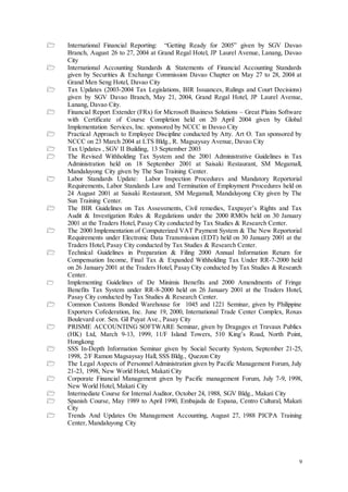 9
 International Financial Reporting: “Getting Ready for 2005” given by SGV Davao
Branch, August 26 to 27, 2004 at Grand Regal Hotel, JP Laurel Avenue, Lanang, Davao
City
 International Accounting Standards & Statements of Financial Accounting Standards
given by Securities & Exchange Commission Davao Chapter on May 27 to 28, 2004 at
Grand Men Seng Hotel, Davao City
 Tax Updates (2003-2004 Tax Legislations, BIR Issuances, Rulings and Court Decisions)
given by SGV Davao Branch, May 21, 2004, Grand Regal Hotel, JP Laurel Avenue,
Lanang, Davao City.
 Financial Report Extender (FRx) for Microsoft Business Solutions – Great Plains Software
with Certificate of Course Completion held on 20 April 2004 given by Global
Implementation Services, Inc. sponsored by NCCC in Davao City
 Practical Approach to Employee Discipline conducted by Atty. Art O. Tan sponsored by
NCCC on 23 March 2004 at LTS Bldg., R. Magsaysay Avenue, Davao City
 Tax Updates , SGV II Building, 13 September 2003
 The Revised Withholding Tax System and the 2001 Administrative Guidelines in Tax
Administration held on 18 September 2001 at Saisaki Restaurant, SM Megamall,
Mandaluyong City given by The Sun Training Center.
 Labor Standards Update: Labor Inspection Procedures and Mandatory Reportorial
Requirements, Labor Standards Law and Termination of Employment Procedures held on
24 August 2001 at Saisaki Restaurant, SM Megamall, Mandaluyong City given by The
Sun Training Center.
 The BIR Guidelines on Tax Assessments, Civil remedies, Taxpayer’s Rights and Tax
Audit & Investigation Rules & Regulations under the 2000 RMOs held on 30 January
2001 at the Traders Hotel, Pasay City conducted by Tax Studies & Research Center.
 The 2000 Implementation of Computerized VAT Payment System & The New Reportorial
Requirements under Electronic Data Transmission (EDT) held on 30 January 2001 at the
Traders Hotel, Pasay City conducted by Tax Studies & Research Center.
 Technical Guidelines in Preparation & Filing 2000 Annual Information Return for
Compensation Income, Final Tax & Expanded Withholding Tax Under RR-7-2000 held
on 26 January 2001 at the Traders Hotel, Pasay City conducted by Tax Studies & Research
Center.
 Implementing Guidelines of De Minimis Benefits and 2000 Amendments of Fringe
Benefits Tax System under RR-8-2000 held on 26 January 2001 at the Traders Hotel,
Pasay City conducted by Tax Studies & Research Center.
 Common Customs Bonded Warehouse for 1045 and 1221 Seminar, given by Philippine
Exporters Cofederation, Inc. June 19, 2000, International Trade Center Complex, Roxas
Boulevard cor. Sen. Gil Puyat Ave., Pasay City
 PRISME ACCOUNTING SOFTWARE Seminar, given by Dragages et Travaux Publics
(HK) Ltd, March 9-13, 1999, 11/F Island Towers, 510 King’s Road, North Point,
Hongkong
 SSS In-Depth Information Seminar given by Social Security System, September 21-25,
1998, 2/F Ramon Magsaysay Hall, SSS Bldg., Quezon City
 The Legal Aspects of Personnel Administration given by Pacific Management Forum, July
21-23, 1998, New World Hotel, Makati City
 Corporate Financial Management given by Pacific management Forum, July 7-9, 1998,
New World Hotel, Makati City
 Intermediate Course for Internal Auditor, October 24, 1988, SGV Bldg., Makati City
 Spanish Course, May 1989 to April 1990, Embajada de Espana, Centro Cultural, Makati
City
 Trends And Updates On Management Accounting, August 27, 1988 PICPA Training
Center, Mandaluyong City
 
