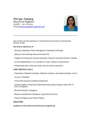 Divya Sanjay
Electrical Engineer
mobile – 056 7615900
Email:divyasanjay83@gmail.com
Over 4+years of work experience in multinational environment in Construction
Projects in UAE.
Has diverse experience of
· Planning, Scheduling, Project Management, Estimation and Design
· Ability to train Planning software Primavera P6
· Capable of working with minimal supervision, Proactive and takes Initiative. Flexible
to work independently or as a member of a team. Ability to communicate
Professionally both verbal and written with all levels of personnel.
CORE COMPTENCY SKILLS
· Preparation of Baseline schedules, Milestone schedule, Look ahead schedules, Level 1
to Level 3 Schedules
· Critical Path Analysis & Schedule Preparation
· Schedule Update, Preparing & Submitting timely project Progress reports like ‘S’
Curve, Histograms
· Revenue Forecasts, Histograms
· Resource Coordination & Manpower requirement Forecasts
· Project & Program Level Project Reports
EDUCATION
Academic: B-Tech Electrical & Electronics Engineering
 