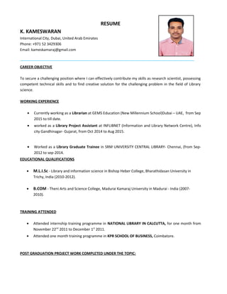 RESUME
K. KAMESWARAN
International City, Dubai, United Arab Emirates
Phone: +971 52 3429306
Email: kameskamaraj@gmail.com
CAREER OBJECTIVE
To secure a challenging position where I can effectively contribute my skills as research scientist, possessing
competent technical skills and to find creative solution for the challenging problem in the field of Library
science.
WORKING EXPERIENCE
• Currently working as a Librarian at GEMS Education (New Millennium School)Dubai – UAE, from Sep
2015 to till date.
• worked as a Library Project Assistant at INFLIBNET (Information and Library Network Centre), Info
city Gandhinagar- Gujarat, from Oct 2014 to Aug 2015.
• Worked as a Library Graduate Trainee in SRM UNIVERSITY CENTRAL LIBRARY- Chennai, (from Sep-
2012 to sep-2014.
EDUCATIONAL QUALIFICATIONS
• M.L.I.Sc - Library and information science in Bishop Heber College, Bharathidasan University in
Trichy, India (2010-2012).
• B.COM - Theni Arts and Science College, Madurai Kamaraj University in Madurai - India (2007-
2010).
TRAINING ATTENDED
• Attended internship training programme in NATIONAL LIBRARY IN CALCUTTA, for one month from
November 22nd
2011 to December 1st
2011.
• Attended one month training programme in KPR SCHOOL OF BUSINESS, Coimbatore.
POST GRADUATION PROJECT WORK COMPLETED UNDER THE TOPIC:
 