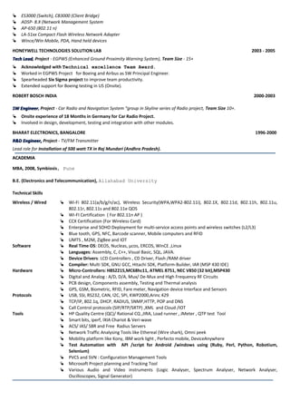  ES3000 (Switch), CB3000 (Client Bridge)
 ADSP- 8.X (Network Management System
 AP-650 (802.11 n)
 LA-51xx Compact Flash Wireless Network Adapter
 Wince/Win Mobile, PDA, Hand held devices
HONEYWELL TECHNOLOGIES SOLUTION LAB 2003 - 2005
Tech LeadTech Lead, Project - EGPWS (Enhanced Ground Proximity Warning System), Team Size - 15+
 Acknowledged with Technical excellence Team Award.
 Worked in EGPWS Project for Boeing and Airbus as SW Principal Engineer.
 Spearheaded Six Sigma project to improve team productivity.
 Extended support for Boeing testing in US (Onsite).
ROBERT BOSCH INDIA 2000-2003
SW EngineerSW Engineer, Project - Car Radio and Navigation System “group in Skyline series of Radio project, Team Size 10+.
 Onsite experience of 18 Months in Germany for Car Radio Project.
 Involved in design, development, testing and integration with other modules.
BHARAT ELECTRONICS, BANGALORE 1996-2000
R&D Engineer,R&D Engineer, Project - TV/FM Transmitter
Lead role for Installation of 500 watt TX in Raj Mundari (Andhra Pradesh).
ACADEMIAACADEMIA
MBA, 2008, Symbiosis, Pune
B.E. (Electronics and Telecommunication), Allahabad University
Technical Skills
Wireless / Wired  Wi-Fi 802.11(a/b/g/n/ac), Wireless Security(WPA,WPA2-802.11i), 802.1X, 802.11d, 802.11h, 802.11u,
802.11r, 802.11s and 802.11e QOS
 WI-FI Certification ( For 802.11n AP )
 CCX Certification (For Wireless Card)
 Enterprise and SOHO Deployment for multi-service access points and wireless switches (L2/L3)
 Blue tooth, GPS, NFC, Barcode scanner, Mobile computers and RFID
 UMTS , M2M, ZigBee and IOT
Software  Real Time OS: DEOS, Nucleas, µcos, ERCOS, WinCE ,Linux
 Languages: Assembly, C, C++, Visual Basic, SQL, JAVA.
 Device Drivers: LCD Controllers , CD Driver, Flash /RAM driver
 Compiler: Multi SDK, GNU GCC, Hitachi SDK, Platform-Builder, IAR (MSP 430 IDE)
Hardware  Micro-Controllers: H8S2215,MC68hc11, ATMEL 8751, NEC V850 (32 bit),MSP430
 Digital and Analog : A/D, D/A, Mux/ De-Mux and High Frequency RF Circuits
 PCB design, Components assembly, Testing and Thermal analysis
 GPS, GSM, Biometric, RFID, Fare meter, Navigation device Interface and Sensors
Protocols  USB, SSI, RS232, CAN, I2C, SPI, KWP2000,Arinc 429
 TCP/IP, 802.1q, DHCP, RADIUS, SNMP,HTTP, POP and DNS
 Call Control protocols (SIP/RTP/SRTP) ,XML and Cloud /IOT
Tools  HP Quality Centre (QC)/ Rational CQ ,JIRA, Load runner , JMeter , QTP test Tool
 Smart bits, iperf, IXIA Chariot & Veri-wave
 ACS/ IAS/ SBR and Free Radius Servers
 Network Traffic Analysing Tools like Ethereal (Wire shark), Omni peek
 Mobility platform like Kony, IBM work light , Perfecto mobile, DeviceAnywhere
 Test Automation with API /script for Android /windows using (Ruby, Perl, Python, Robotium,
Selenium)
 PVCS and SVN : Configuration Management Tools
 Microsoft Project planning and Tracking Tool
 Various Audio and Video instruments (Logic Analyser, Spectrum Analyser, Network Analyser,
Oscilloscopes, Signal Generator)
 
