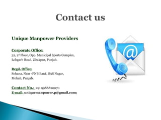 Unique Manpower Providers
Corporate Office:
32, 2nd
Floor, Opp. Municipal Sports Complex,
Lohgarh Road, Zirakpur, Punjab.
Regd. Office:
Sohana, Near -PNB Bank, SAS Nagar,
Mohali, Punjab.
Contact No.: +91 9988820070
E-mail: uniquemanpower.p@gmail.com;
 
