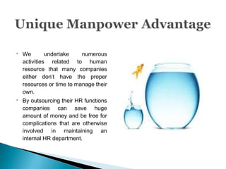  We undertake numerous
activities related to human
resource that many companies
either don’t have the proper
resources or time to manage their
own.
 By outsourcing their HR functions
companies can save huge
amount of money and be free for
complications that are otherwise
involved in maintaining an
internal HR department.
 