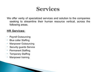 We offer verity of specialized services and solution to the companies
seeking to streamline their human resource vertical, across the
following areas.
HR Services:
 Payroll Outsourcing
 Blue collar Staffing
 Manpower Outsourcing
 Security guards Service
 Permanent Staffing.
 Temporary Staffing
 Manpower training.
 