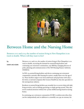 November 2014
Between 2010 and 2015, the number of seniors living in New Hampshire is on
track to double, increasing the demand for assisted living facilities and
continuing care retirement communities, says Bill Ray, managing director of
policy planning and communications of the NH Housing Finance Authority
(NHHFA).
In NH, 154 assisted living facilities and eleven continuing care retirement
communities currently oﬀer housing for seniors, usually those over the age of
65. These facilities range in size from small mom-and-pop homes with only a
few beds, to national companies like Genesis HealthCare that also specialize in
the nursing home industry.
Residents in assisted living facilities pay monthly fees to receive help with daily
living activities, such as bathing, grooming or simply getting around. They also
receive medical attention without the 24-hour skilled nursing found in nursing
homes.
In continuing care retirement communities (CCRC), residents join when they
can live independently and, in addition to a monthly cost, pay an entrance fee
1
by
SHERYL RICH-KERN
Between Home and the Nursing Home
Between 2010 and 2015, the number of seniors living in New Hampshire is on
track to double. Where will they want to live?
 