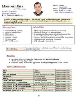 MOHAMED EISA
06/09/1986 – EGYPT
MECHANICAL DESIGNER
INDUSTRIAL ENGINEER
HAVE TRANSFERABLE IQAMA
Address: Makkah
Saudi Arabia
Mobile: (+20) 1020 52 1300
Mobile: (+966) 54 8577 856
E-mail: Essa.Son@gmail.com
Qualified mechanical engineer with over 7 years of experience at mechanical Design and Manufacturing
Process, Seeking a job in an interactive environment with a leading company to utilize and sharpen my
technical and personal skills.
Education:
 Bachelor of Science in Production Engineering and Mechanical Design
Menofia University – Egypt – 2008.
 Graduation Project: (maintenance applications in underground pipelines) Grade: Excellent.
Training &Certifications:
CATIA Fujitsu Year completed: 2005
ICDL UNESCO Year completed: 2008
Autodesk AutoCAD Egyptian Engineers Syndicate Year completed: 2008
PMP Course Becom Academy Year completed: 2013
ANSYS Engineers’ House Year completed: 2014
CSWP – Mechanical Design
Certified SolidWorks Professional
Dassault Systèmes
Certificate ID: C-69PKNV94Y4
Year completed: 2016
Programming of CNC Milling Machines A.I.P.S Certificate ID: TRN/EG/1950 Year completed: 2016
Programming of CNC Turning Machines A.I.P.S Year completed: 2016
Programming of CNC Turn mill A.I.P.S Year completed: 2016
US Certified Instructor - TOT A.I.P.S Certificate ID: CIAIPS/1376 Year completed: 2016
Own Strategy
Focusing on the efficiency and effectiveness of the work more than focusing
on attendance regularity.
Core experiences
o Mechanical Design Engineer
o Technical Office Engineer
o R&D Engineer
o Industrial Engineer
o Production Engineer
o CNC Programmer
o CAD-CAM Instructor
Technical Skills
o Ability to prepare the technical studies professionally.
o Engineering solutions with Design proposals.
o Preparing technical drawing and fully detailed technical files.
o Creative technical reports and schedule planning.
o Designing and optimizing mechanical components & implements.
o Hydraulic circuits, Designing & maintaining.
o CAD software & CAM technology.
(1)
 
