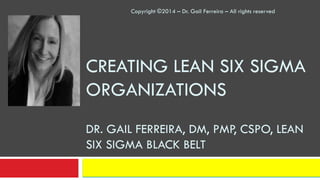 CREATING LEAN SIX SIGMA
ORGANIZATIONS
DR. GAIL FERREIRA, DM, PMP, CSPO, LEAN
SIX SIGMA BLACK BELT
Copyright ©2014 – Dr. Gail Ferreira – All rights reserved
 