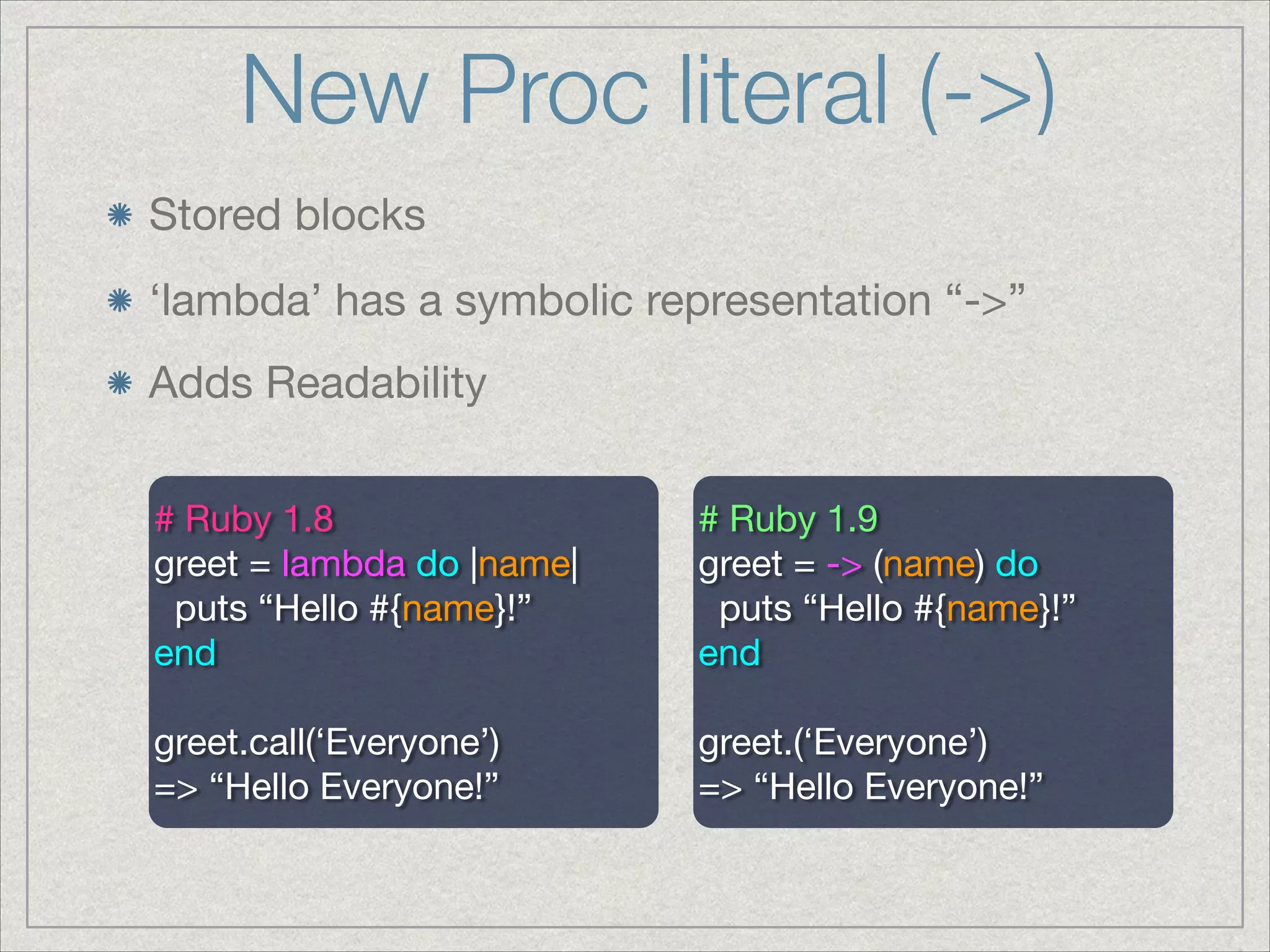 New Proc literal (->)
Stored blocks
# Ruby 1.8

greet = lambda do |name|

puts “Hello #{name}!”

end

!
greet.call(‘Everyone’)

=> “Hello Everyone!”
# Ruby 1.9

greet = -> (name) do

puts “Hello #{name}!”

end

!
greet.(‘Everyone’)

=> “Hello Everyone!”
Adds Readability
‘lambda’ has a symbolic representation “->”
 