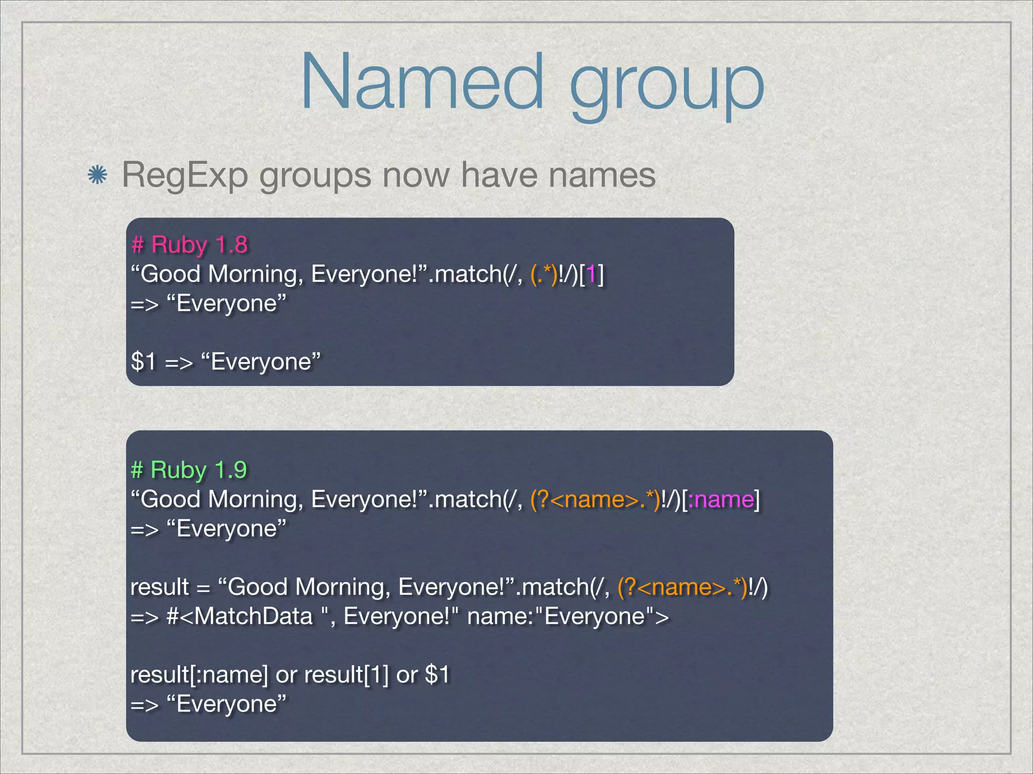 Named group
RegExp groups now have names
# Ruby 1.8

“Good Morning, Everyone!”.match(/, (.*)!/)[1]

=> “Everyone”

!
$1 => “Everyone”

# Ruby 1.9

“Good Morning, Everyone!”.match(/, (?<name>.*)!/)[:name]

=> “Everyone”

!
result = “Good Morning, Everyone!”.match(/, (?<name>.*)!/)

=> #<MatchData ", Everyone!" name:"Everyone">

!
result[:name] or result[1] or $1

=> “Everyone”

 