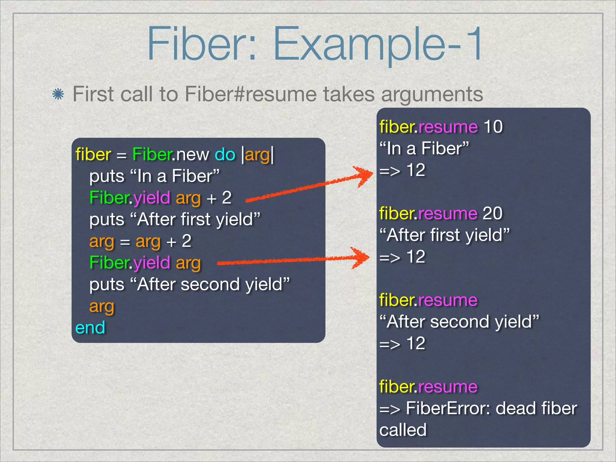 Fiber: Example-1
First call to Fiber#resume takes arguments
ﬁber = Fiber.new do |arg|

puts “In a Fiber”

Fiber.yield arg + 2 

puts “After ﬁrst yield”

arg = arg + 2

Fiber.yield arg

puts “After second yield”

arg

end

ﬁber.resume 10

“In a Fiber”

=> 12

!
ﬁber.resume 20

“After ﬁrst yield”

=> 12

!
ﬁber.resume

“After second yield”

=> 12

!
ﬁber.resume

=> FiberError: dead ﬁber
called
 