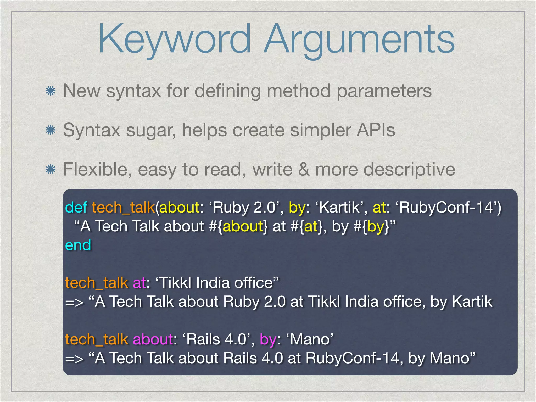 Keyword Arguments
New syntax for deﬁning method parameters

Syntax sugar, helps create simpler APIs

Flexible, easy to read, write & more descriptive
def tech_talk(about: ‘Ruby 2.0’, by: ‘Kartik’, at: ‘RubyConf-14’)

“A Tech Talk about #{about} at #{at}, by #{by}”

end

!
tech_talk at: ‘Tikkl India oﬃce”

=> “A Tech Talk about Ruby 2.0 at Tikkl India oﬃce, by Kartik

!
tech_talk about: ‘Rails 4.0’, by: ‘Mano’

=> “A Tech Talk about Rails 4.0 at RubyConf-14, by Mano”

 