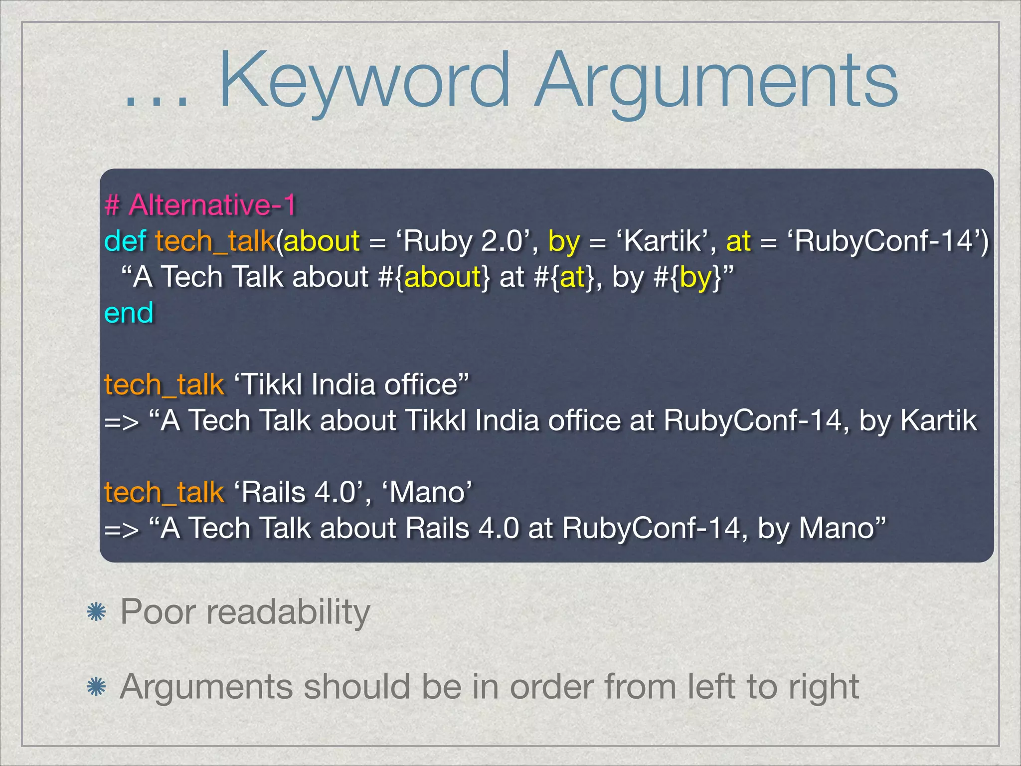 … Keyword Arguments
Poor readability

Arguments should be in order from left to right
# Alternative-1

def tech_talk(about = ‘Ruby 2.0’, by = ‘Kartik’, at = ‘RubyConf-14’)

“A Tech Talk about #{about} at #{at}, by #{by}”

end

!
tech_talk ‘Tikkl India oﬃce”

=> “A Tech Talk about Tikkl India oﬃce at RubyConf-14, by Kartik

!
tech_talk ‘Rails 4.0’, ‘Mano’

=> “A Tech Talk about Rails 4.0 at RubyConf-14, by Mano”

 