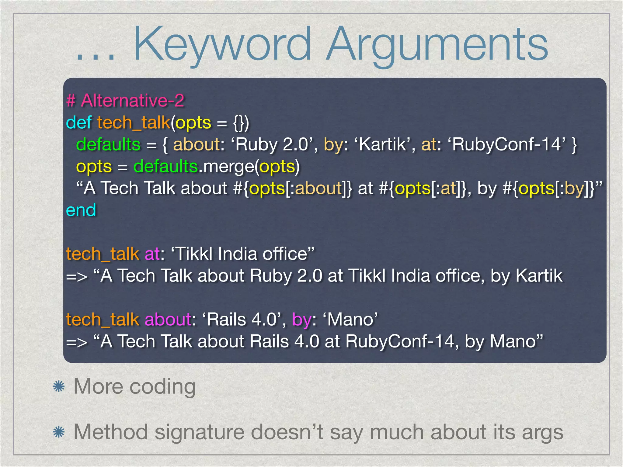 … Keyword Arguments
# Alternative-2

def tech_talk(opts = {})

defaults = { about: ‘Ruby 2.0’, by: ‘Kartik’, at: ‘RubyConf-14’ }

opts = defaults.merge(opts)

“A Tech Talk about #{opts[:about]} at #{opts[:at]}, by #{opts[:by]}”

end

!
tech_talk at: ‘Tikkl India oﬃce”

=> “A Tech Talk about Ruby 2.0 at Tikkl India oﬃce, by Kartik

!
tech_talk about: ‘Rails 4.0’, by: ‘Mano’

=> “A Tech Talk about Rails 4.0 at RubyConf-14, by Mano”

More coding

Method signature doesn’t say much about its args
 