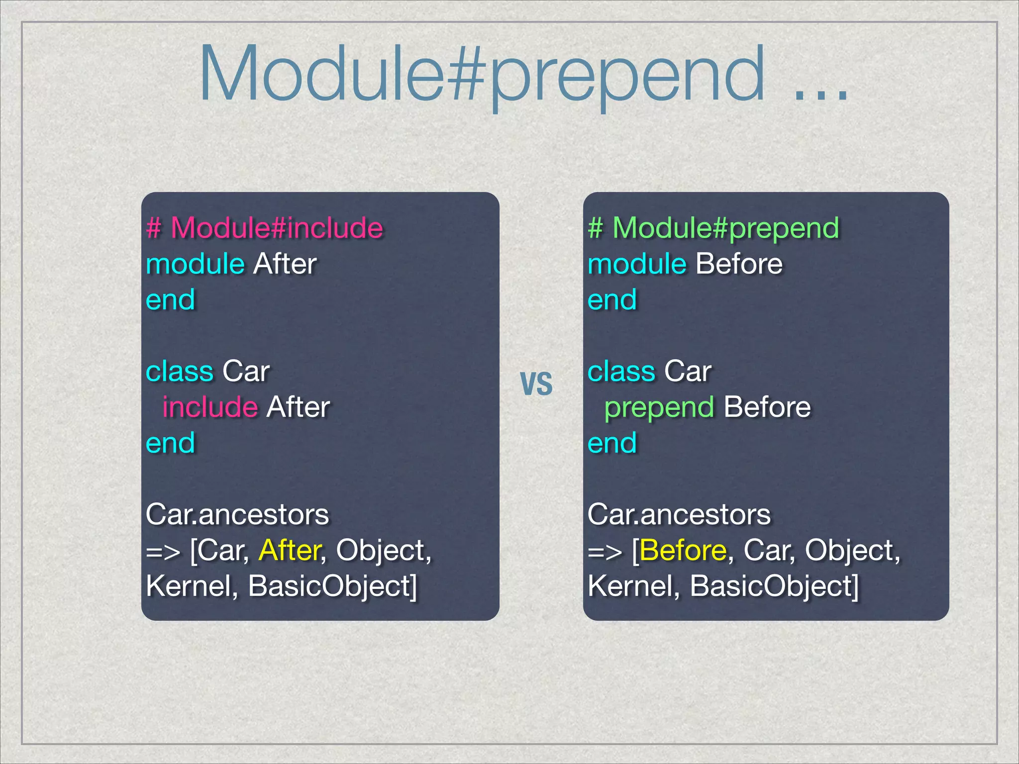 Module#prepend ...
# Module#include

module After

end

!
class Car

include After

end

!
Car.ancestors

=> [Car, After, Object,
Kernel, BasicObject]
# Module#prepend

module Before

end

!
class Car

prepend Before

end

!
Car.ancestors

=> [Before, Car, Object,
Kernel, BasicObject]
VS
 