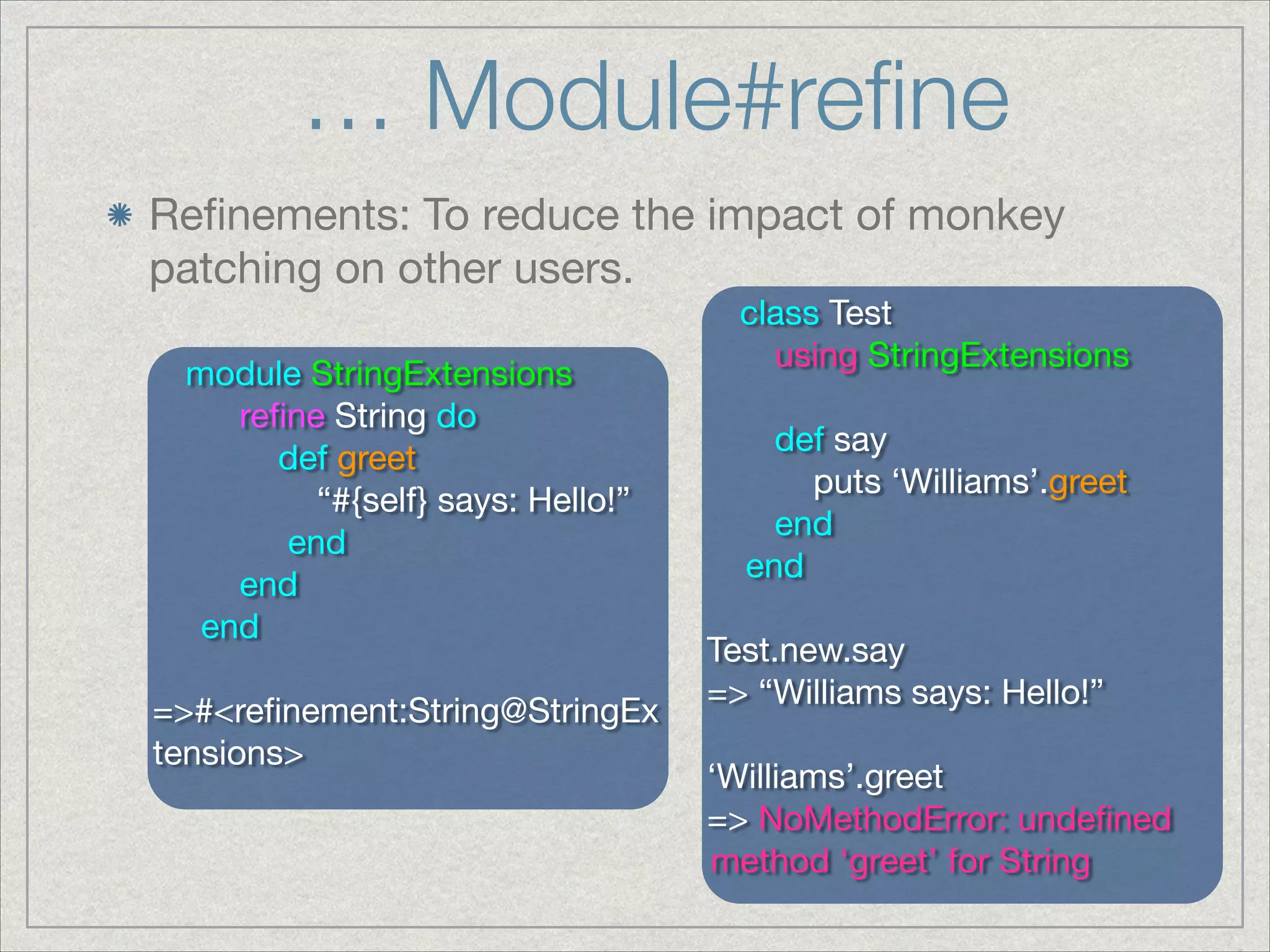 … Module#reﬁne
Reﬁnements: To reduce the impact of monkey
patching on other users.
module StringExtensions

reﬁne String do

def greet

“#{self} says: Hello!”

end

end

end

!
=>#<reﬁnement:String@StringEx
tensions>
class Test

using StringExtensions

!
def say

puts ‘Williams’.greet

end

end

!
Test.new.say

=> “Williams says: Hello!”

!
‘Williams’.greet

=> NoMethodError: undeﬁned
method ‘greet’ for String
 