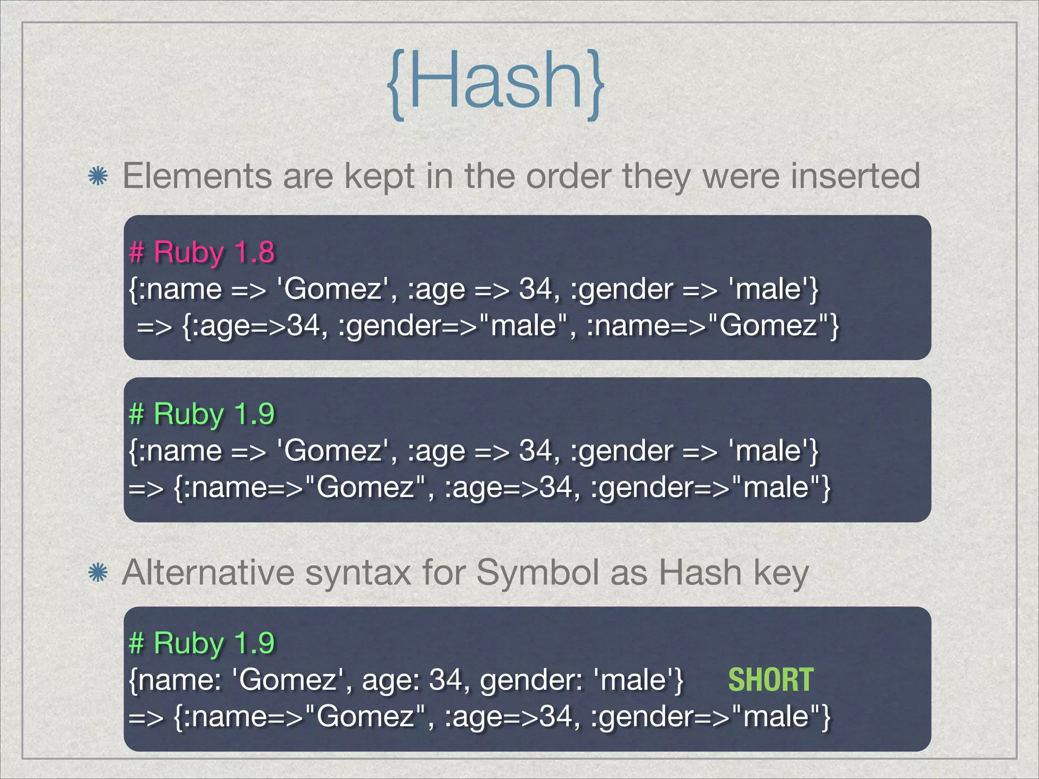 {Hash}
Elements are kept in the order they were inserted
# Ruby 1.8

{:name => 'Gomez', :age => 34, :gender => 'male'} 

=> {:age=>34, :gender=>"male", :name=>"Gomez"}

# Ruby 1.9

{:name => 'Gomez', :age => 34, :gender => 'male'} 

=> {:name=>"Gomez", :age=>34, :gender=>"male"}

Alternative syntax for Symbol as Hash key
# Ruby 1.9

{name: 'Gomez', age: 34, gender: 'male'} 

=> {:name=>"Gomez", :age=>34, :gender=>"male"}

SHORT
 