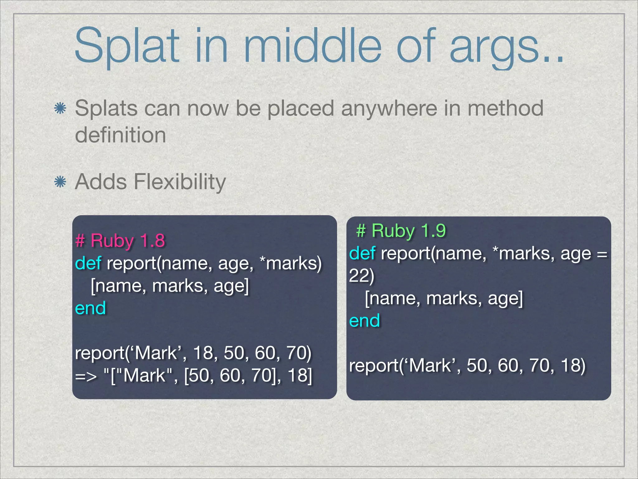 Splat in middle of args..
Splats can now be placed anywhere in method
deﬁnition

Adds Flexibility
# Ruby 1.9

def report(name, *marks, age =
22)

[name, marks, age]

end

!
report(‘Mark’, 50, 60, 70, 18)

# Ruby 1.8

def report(name, age, *marks)

[name, marks, age]

end

!
report(‘Mark’, 18, 50, 60, 70)

=> "["Mark", [50, 60, 70], 18]
 