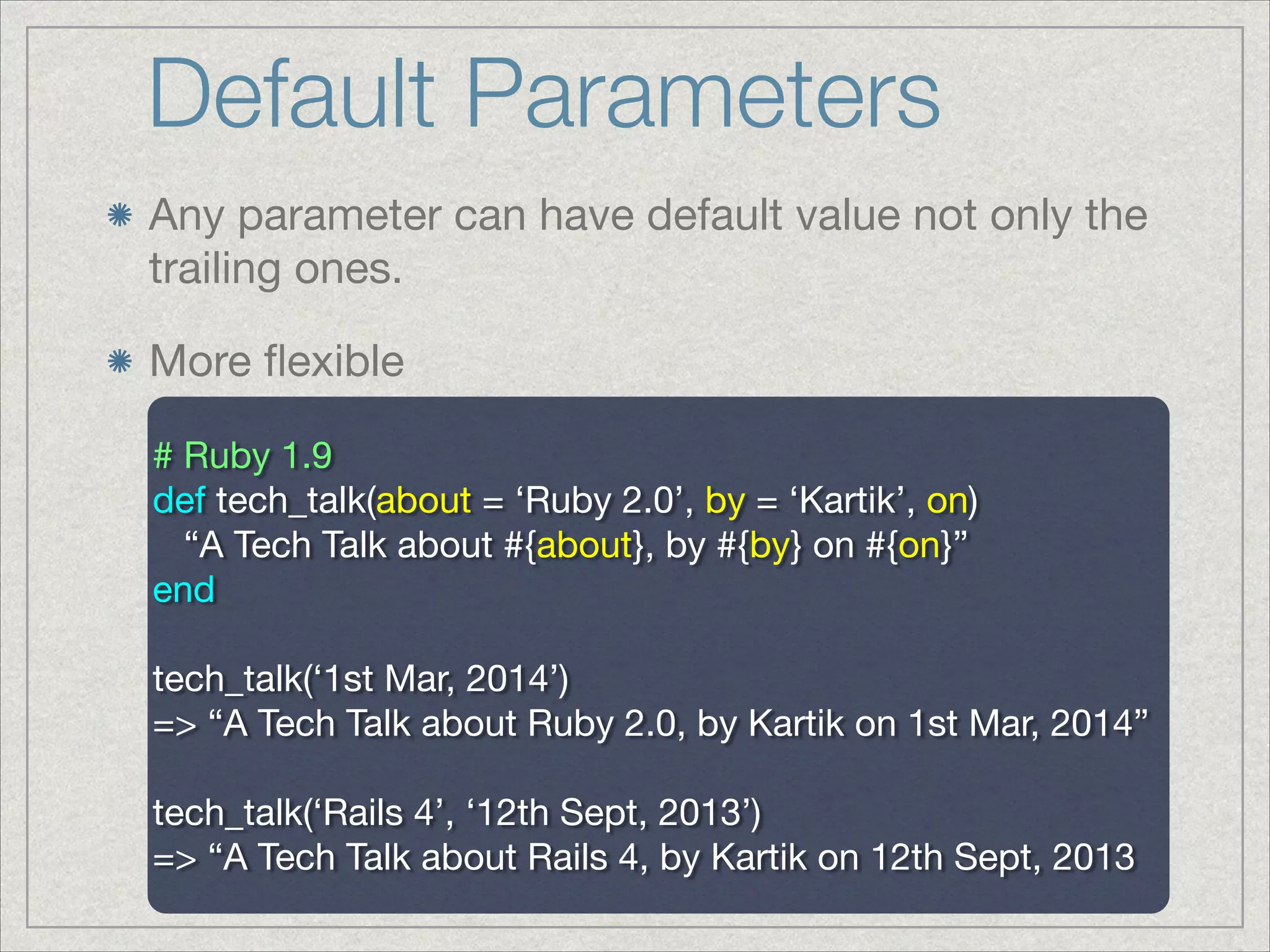 Default Parameters
Any parameter can have default value not only the
trailing ones.

More ﬂexible
# Ruby 1.9

def tech_talk(about = ‘Ruby 2.0’, by = ‘Kartik’, on)

“A Tech Talk about #{about}, by #{by} on #{on}”

end

!
tech_talk(‘1st Mar, 2014’)

=> “A Tech Talk about Ruby 2.0, by Kartik on 1st Mar, 2014”

!
tech_talk(‘Rails 4’, ‘12th Sept, 2013’)

=> “A Tech Talk about Rails 4, by Kartik on 12th Sept, 2013
 