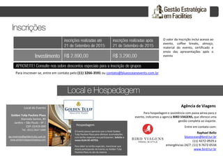 O valor da inscrição inclui acesso ao
evento, coffee breaks, almoço,
material do evento, certificado e
envio das apresentações após o
evento
Para inscrever-se, entre em contato pelo (11) 3266-3591 ou contato@blueoceanevents.com.br
Golden Tulip Paulista Plaza
Alameda Santos, 85
Jardins – São Paulo - SP |
CEP: 01419-000
Tel.: (011) 2627 1000
pp.reservas@goldentulip.com.br
www.goldentulippaulistaplaza.com
Local do Evento
Hospedagem
O Evento possui parceria com o Hotel Golden
Tulip Paulista Plaza para oferecer acomodações
com tarifas especiais aos participantes. Solicite o
nosso GUIA DE HOTÉIS.
Para obter as tarifas especiais, mencionar que
estará participando do Evento no Golden Tulip
Paulista Plaza no ato da reserva.
Agência de Viagens
Para hospedagem e assistência com passa aérea para o
evento, indicamos a agencia BIRD VIAGENS, que oferece uma
gestão completa ao viajante.
Entre em contato com:
Raphael Bello
blueocean@bird.tur.br
(11) 4272-0929 e
emergências 24/7: (11) 9.7672-0534
www.bird.tur.br
 