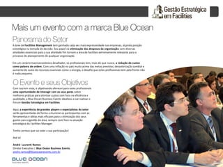 Com isso em vista, e objetivando oferecer para estes profissionais
uma oportunidade de interagir com os seus pares sobre
melhores práticas para otimizar custos com foco na eficiência e
qualidade, a Blue Ocean Business Events idealizou e vai realizar o
Fórum Gestão Estratégica em Facilities
Aqui, a experiência de grandes players e especialistas do setor
serão apresentadas de forma a municiar os participantes com as
ferramentas e idéias mais eficazes para a otimização dos seus
gastos para a gestão da área, sempre com foco na atuação
estratégica do Facilities Manager.
Tenho certeza que vai valer a sua participação!
Até lá!
André Laurenti Ramos
Diretor Executivo | Blue Ocean Business Events
andre.ramos@blueoceanevents.com.br
A área de Facilities Management tem ganhado cada vez mais expressividade nas empresas, alçando posição
estratégica na tomada de decisão. Seu papel na otimização das despesas da organização com diversas
atividades essenciais para a sua atividade fim tornam a área de facilities extremamente relevante para o
processo de planejamento de qualquer organização.
Em um cenário macroeconômico desafiador, os profissionais tem, mais do que nunca, a redução de custos
como palavra de ordem. Com uma inflação no país muito acima das metas previstas, desvalorização cambial e
aumento do custo de recursos essenciais como a energia, o desafio que estes profissionais tem pela frente não
é nada pequeno.
 