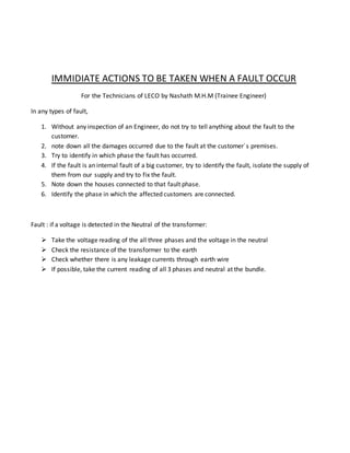 IMMIDIATE ACTIONS TO BE TAKEN WHEN A FAULT OCCUR
For the Technicians of LECO by Nashath M.H.M (Trainee Engineer)
In any types of fault,
1. Without any inspection of an Engineer, do not try to tell anything about the fault to the
customer.
2. note down all the damages occurred due to the fault at the customer`s premises.
3. Try to identify in which phase the fault has occurred.
4. If the fault is an internal fault of a big customer, try to identify the fault, isolate the supply of
them from our supply and try to fix the fault.
5. Note down the houses connected to that fault phase.
6. Identify the phase in which the affected customers are connected.
Fault : if a voltage is detected in the Neutral of the transformer:
 Take the voltage reading of the all three phases and the voltage in the neutral
 Check the resistance of the transformer to the earth
 Check whether there is any leakage currents through earth wire
 If possible, take the current reading of all 3 phases and neutral at the bundle.
 