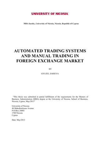 MBA faculty, University of Nicosia, Nicosia, Republic of Cyprus
AUTOMATED TRADING SYSTEMS
AND MANUAL TRADING IN
FOREIGN EXCHANGE MARKET
BY
GYUZEL ZARIEVA
“This thesis was submitted in partial fulfillment of the requirements for the Masters of
Business Administration (MBA) degree at the University of Nicosia, School of Business,
Nicosia, Cyprus, May/2013”
University of Nicosia
46 Makedonitissas Avenue
P.O.Box 24005
1700 Nicosia
Cyprus
Date: May/2013
 
