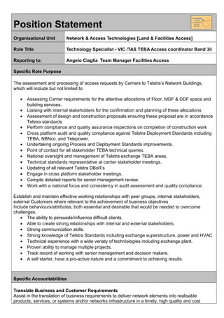 Position Statement
Organisational Unit Network & Access Technologies [Land & Facilities Access]
Role Title Technology Specialist - VIC /TAS TEBA Access coordinator Band 3ii
Reporting to: Angelo Ciaglia Team Manager Facilities Access
Specific Role Purpose
The assessment and processing of access requests by Carriers to Telstra’s Network Buildings,
which will include but not limited to
• Assessing Carrier requirements for the attentive allocations of Floor, MDF & DDF space and
building services.
• Liaising with internal stakeholders for the confirmation and planning of these allocations
• Assessment of design and construction proposals ensuring these proposal are in accordance
Telstra standards
• Perform compliance and quality assurance inspections on completion of construction work
• Cross platform audit and quality compliance against Telstra Deployment Standards including
TEBA, NBNco. and Telepower.
• Undertaking ongoing Process and Deployment Standards improvements.
• Point of contact for all stakeholder TEBA technical queries.
• National oversight and management of Telstra exchange TEBA areas.
• Technical standards representative at carrier stakeholder meetings.
• Updating of all relevant Telstra DBoR’s
• Engage in cross platform stakeholder meetings.
• Compile detailed reports for senior management review.
• Work with a national focus and consistency in audit assessment and quality compliance.
Establish and maintain effective working relationships with peer groups, internal stakeholders,
external Customers where relevant to the achievement of business objectives
Include behaviours/attributes, both essential and desirable that would be needed to overcome
challenges,
• The ability to persuade/influence difficult clients.
• Able to create strong relationships with internal and external stakeholders.
• Strong communication skills.
• Strong knowledge of Telstra Standards including exchange superstructure, power and HVAC
• Technical experience with a wide veriaty of techniologies including exchange plant.
• Proven ability to manage multiple projects.
• Track record of working with senior management and decision makers.
• A self starter, have a pro-active nature and a commitment to achieving results.
Specific Accountabilities
Translate Business and Customer Requirements
Assist in the translation of business requirements to deliver network elements into realisable
products, services, or systems and/or networks infrastructure in a timely, high quality and cost
 