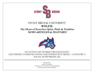 STONY BROOK UNIVERSITY
WOLFIE
The Heart of Seawolves Spirit, Pride & Tradition
NEWS ARTICLES & FEATURES
2011 SUNYCUAD AWARDS FOR EXCELLENCE
ELECTRONIC COMMUNICATIONS AND INTERACTIVE MEDIA – CATEGORY 6
SOCIAL NETWORKING (D)
Prepared By:
Andrea Lebedinski
Coordinator of Annual Giving and Branding
Stony Brook University Athletics
 