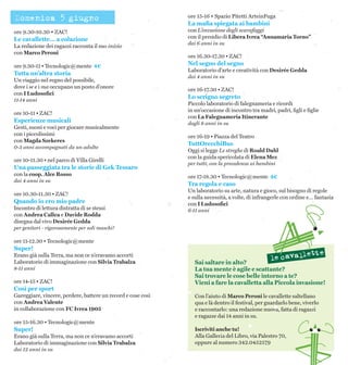 Domenica 5 giugno
ore 9.30-10.30 • ZAC!
Le cavallette… a colazione
La redazione dei ragazzi racconta il suo inizio
con Marco Peroni
ore 9.30-11 • Tecnologic@mente 4€
Tutta un’altra storia
Un viaggio nel regno del possibile,
dove i se e i ma occupano un posto d’onore
con I Ludosofici
11-14 anni
ore 10-11 • ZAC!
Esperienze musicali
Gesti, suoni e voci per giocare musicalmente
con i piccolissimi
con Magda Szekeres
0-3 anni accompagnati da un adulto
ore 10-11.30 • nel parco di Villa Girelli
Una passeggiata tra le storie di Gek Tessaro
con la coop. Alce Rosso
dai 4 anni in su
ore 10.30-11.30 • ZAC!
Quando io ero mio padre
Incontro di lettura distratta di se stessi
con Andrea Callea e Davide Rodda
disegna dal vivo Desirée Gedda
per genitori - rigorosamente per soli maschi!
ore 11-12.30 • Tecnologic@mente
Super!
Erano già sulla Terra, ma non ce n’eravamo accorti
Laboratorio di immaginazione con Silvia Trabalza
8-11 anni
ore 14-15 • ZAC!
Così per sport
Gareggiare, vincere, perdere, battere un record e cose così
con Andrea Valente
in collaborazione con FC Ivrea 1905
ore 15-16.30 • Tecnologic@mente
Super!
Erano già sulla Terra, ma non ce n’eravamo accorti
Laboratorio di immaginazione con Silvia Trabalza
dai 12 anni in su
ore 15-16 • Spazio Pitetti ArteinFuga
La mafia spiegata ai bambini
con L’invasione degli scarafaggi
con il presidio di Libera Ivrea “Annamaria Torno”
dai 6 anni in su
ore 16.30-17.30 • ZAC!
Nel segno del segno
Laboratorio d’arte e creatività con Desirée Gedda
dai 4 anni in su
ore 16-17.30 • ZAC!
Lo scrigno segreto
Piccolo laboratorio di falegnameria e ricordi
in un’occasione di incontro tra madri, padri, figli e figlie
con La Falegnameria Itinerante
dagli 8 anni in su
ore 16-19 • Piazza del Teatro
TuttOrecchiBus
Oggi si legge Le streghe di Roald Dahl
con la guida spericolata di Elena Mez
per tutti, con la precedenza ai bambini
ore 17-18.30 • Tecnologic@mente 4€
Tra regola e caso
Un laboratorio su arte, natura e gioco, sul bisogno di regole
e sulla necessità, a volte, di infrangerle con ordine e… fantasia
con I Ludosofici
6-11 anni
Sai saltare in alto?
La tua mente è agile e scattante?
Sai trovare le cose belle intorno a te?
Vieni a fare la cavalletta alla Piccola invasione!
Con l’aiuto di Marco Peroni le cavallette saltellano
qua e là dentro il festival, per guardarlo bene, viverlo
e raccontarlo: una redazione nuova, fatta di ragazzi
e ragazze dai 14 anni in su.
Iscriviti anche tu!
Alla Galleria del Libro, via Palestro 70,
oppure al numero 342.0452579
 