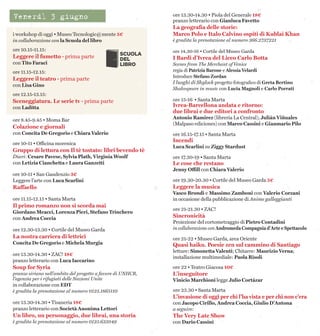 i workshop di oggi • Museo Tecnologic@mente 5€
in collaborazione con la Scuola del libro
ore 10.15-11.15:
Leggere il fumetto · prima parte
con Tito Faraci
ore 11.15-12.15:
Leggere il teatro · prima parte
con Lisa Gino
ore 12.15-13.15:
Sceneggiatura. Le serie tv · prima parte
con Ladítta
ore 8.45-9.45 • Moma Bar
Colazione e giornali
con Concita De Gregorio e Chiara Valerio
ore 10-11 • Officina morenica
Gruppo di lettura con Il tè tostato: libri bevendo tè
Diari: Cesare Pavese, Sylvia Plath, Virginia Woolf
con Letizia Cianchetta e Laura Ganzetti
ore 10-11 • San Gaudenzio 3€
Leggere l’arte con Luca Scarlini
Raffaello
ore 11.15-12.15 • Santa Marta
Il primo romanzo non si scorda mai
Giordano Meacci, Lorenza Pieri, Stefano Trinchero
con Andrea Coccia
ore 12.30-13.30 • Cortile del Museo Garda
La nostra carriera di lettrici
Concita De Gregorio e Michela Murgia
ore 13.30-14.30 • ZAC! 18€
pranzo letterario con Luca Iaccarino
Soup for Syria
pranzo siriano nell’ambito del progetto a favore di UNHCR,
l’agenzia per i rifugiati delle Nazioni Unite
in collaborazione con EDT
è gradita la prenotazione al numero 0125.1865110
ore 13.30-14.30 • Tisaneria 18€
pranzo letterario con Società Anonima Lettori
Un libro, un personaggio, due librai, una storia
è gradita la prenotazione al numero 0125.635049
ore 13.30-14.30 • Piola del Generale 18€
pranzo letterario con Gianluca Favetto
La geografia delle storie:
Marco Polo e Italo Calvino ospiti di Kublai Khan
è gradita la prenotazione al numero 366.2737221
ore 14.30-16 • Cortile del Museo Garda
I Bardi d’Ivrea del Liceo Carlo Botta
Scenes from The Merchant of Venice
regia di Patrizia Barone e Alessia Velardi
Introduce Stefano Zordan
I luoghi di Shylock progetto fotografico di Greta Bertino
Shakespeare in music con Lucia Magnoli e Carlo Porrati
ore 15-16 • Santa Marta
Ivrea-Barcellona andata e ritorno:
due librai e due editori a confronto
Antonio Ramirez (libreria La Central), Julián Viñuales
(Malpaso ediciones) con Marco Cassini e Gianmario Pilo
ore 16.15-17.15 • Santa Marta
Incendi
Luca Scarlini su Ziggy Stardust
ore 17.30-19 • Santa Marta
Le cose che restano
Jenny Offill con Chiara Valerio
ore 19.30-20.30 • Cortile del Museo Garda 5€
Leggere la musica
Vasco Brondi e Massimo Zamboni con Valerio Corzani
in occasione della pubblicazione di Anime galleggianti
ore 21-21.30 • ZAC!
Sincronicità
Proiezione del cortometraggio di Pietro Contadini
in collaborazione con Andromeda Compagnia d'Arte e Spettacolo
ore 21-22 • Museo Garda, area Oriente
Quasi haiku. Poesie zen sul cammino di Santiago
letture: Simonetta Valenti; Chitarre: Maurizio Verna;
installazione multimediale: Paola Risoli
ore 22 • Teatro Giacosa 10€
L’inseguitore
Vinicio Marchioni legge Julio Cortázar
ore 23.30 • Santa Marta
L’invasione di oggi per chi l’ha vista e per chi non c’era
con Jacopo Cirillo, Andrea Coccia, Giulio D’Antona
a seguire:
The Very Late Show
con Dario Cassini
Venerdì 3 giugno
 