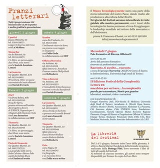 Il Museo Tecnologic@mente narra una parte della
storia industriale del nostro Paese, dando risalto alle
produzioni e alla cultura della Olivetti.
Nei giorni del festival saranno intensificate le visite
guidate alla mostra permanente, con i tesori della
tecnologia che hanno permesso a Ivrea di raggiungere
la leadership mondiale nel settore della meccanica e
dell’elettronica.
piazza S. Francesco d’Assisi, 4 • tel. 0125.1961160
info@museotecnologicamente.it
Mercoledì 1° giugno
Polo Formativo di Ricerca Officina H
ore 8.30-12.30
Avvio del percorso formativo
riservato ai professionisti sanitari
Racconta, ti ascolto... racconta
a cura del gruppo Narravita (ASLTO4-Corso di laurea
in Infermieristica, Università degli studi di Torino)
ore 13.30-17.30
II Edizione Festival della Complessità
Lettera 22:
macchina per scrivere... la complessità
parole per raccontare, Storie per guarire
laboratori, seminari, video e narrazioni
con la partecipazione di:
Gruppo Narravita (ASL TO4-Scuola di Medicina Università
degli Studi di Torino), Accademia A. Olivetti Open Source,
Archivio Storico Olivetti, Associazione Alzheimer La Piazzetta,
CAI Soccorso alpino, Club UNESCO Ivrea, Fondazione-
Coordinamento, Società Operaie Mutuo Soccorso Regione
Piemonte, Gruppo di Ricerca e Progettazione Officina H, Istituto
Change Torino, Sindacato Pensionati CGIL CISL UIL, Slow
Medicine Nazionale, Studio Associato Infermieristico A.I.O.P.P.
Tutti i pranzi costano 18€
iniziano alle 13.30 in punto:
è molto gradita la prenotazione
I portici
piazza Ottinetti, 20
tel. 339.8129371
Leggere l’America dal treno
con La McMusa
Moma Bar
via dei Patrioti, 19
tel. 0125.425972
Un libro, un personaggio,
due librai, una storia
con la Società Anonima
Lettori
La Gusteria
via Quattro Martiri, 9/11
tel. 0125.45903
Winesburg, Ohio: un paese
raccontato dai suoi abitanti
con Davide Ferraris
ZAC!
Via Dora Baltea, 40b
tel. 0125.1865110
Soup for Syria,
pranzo siriano nell’ambito
del progetto a favore
di UNHCR, l’agenzia per i
rifugiati delle Nazioni Unite
con Luca Iaccarino
in collaborazione con EDT
Tisaneria
via Quattro Martiri, 33
tel. 0125.635049
Un libro, un personaggio,
due librai, una storia
con la Società Anonima
Lettori
Piola del Generale
via Quattro Martiri, 25
tel. 366.2737221
La geografia delle storie.
Italo Calvino e Marco Polo
ospiti da Kublai Khan
con Gianluca Favetto
Kombu
corso Re Umberto, 25
tel. 0125.44541
Umilmente ricevo in dono,
un pranzo e un viaggio
in Giappone
con Fabio Geda
in collaborazione con EDT
Officina Morenica
via Arduino, 89
tel. 0125.641158
Sfide letterarie: Jonathan
Franzen contro Philip Roth
con BeBookers
Vino e dintorni
via Arduino, 126
tel. 0125.641223
I Centodelitti di Scerbanenco:
racconti e vite dai bassifondi
con Davide Ferraris
La Gusteria
via Quattro Martiri, 9/11
tel. 0125.45903
Anne, Emily e Charlotte:
a pranzo con le sorelle Brontë
con Laura Ganzetti
(Il tè tostato)
Tisaneria
via Quattro Martiri, 33
tel. 0125.635049
Sfide letterarie:
David Foster Wallace
contro Roberto Bolaño
con BeBookers
Ocio
corso Nigra, 67
tel. 0125.280747
La fotografia
è un racconto breve
con Zelda was a writer
giovedì 2 giugno
Venerdì 3 giugno
Domenica 5 giugno
sabato 4 giugno
Dal 2 al 5 giugno, durante tutto l’arco della giornata, è
attivo a Santa Marta il bookshop della Grande invasione,
realizzato dalla Bottega Pitti, dove troverete i libri di
tutti gli ospiti del festival.
Al termine di ciascun incontro, gli autori sono sempre
disponibili per firmare le copie dei loro libri.
 