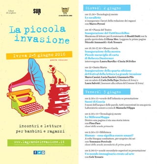 ore 15.30 • Tecnologic@mente
Le cavallette
si inaugurano i lavori della redazione dei ragazzi
con Marco Peroni
ore 16 • Piazza del Teatro
Inaugurazione del TuttOrecchiBus
Maratona di letture per il centenario di Roald Dahl con la
guida spericolata di Elena Mez. Leggono le prime pagine
Niccolò Ammaniti e Gek Tessaro
ore 16.30-17.30 • Museo Garda
Inaugurazione della mostra
Piccole meraviglie di carta
di Rebecca Dautremer
intervengono Laura Barella e Cinzia Di Felice
ore 19 • Santa Marta
Inaugurazione della quarta edizione
del festival della lettura La grande invasione
Marco Cassini, Lucia Panzieri, Gianmario Pilo
con un saluto di Carlo Della Pepa (Sindaco di Ivrea) e
Laura Salvetti (Assessore alla cultura del Comune di Ivrea)
ore 9.30 e 11 • scuole dell’infanzia su prenotazione
Suoni di Goccia
I suoni dell’acqua e delle parole, tutti concentrati in una goccia
Laboratorio sonoro a cura di Manuela Filippa
ore 9.30 e 11 • Tecnologic@mente
Le MilleunaMappa
Dentro una pagina ci sta una storia intera
con Pino Pace
classi della scuola primaria
ore 9.30 e 11 • Biblioteca
Human – cosa significa essere umani?
A volte bisogna combattere, per scoprire chi sei
con Tommaso Percivale
classi della scuola secondaria di primo grado
ore 9.30-11 • scuole secondarie superiori su prenotazione
Un mondo immaginario creato ad arte
con Gek Tessaro
Giovedì 2 giugno
Venerdì 3 giugno
 