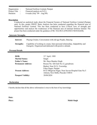 Organization : National Fertilizer Limited, Panipat
Project Title : Financial analysis on N.F.L
Duration : 6 weeks (July ’09 – Aug’09)
Description
Conducted an analytical study about the Financial System of National Fertilizer Limited (Panipat
unit). In this, proper SWOT, Ratio Analysis has been conducted regarding the financial area of
National Fertilizer Limited. This has been conducted to have Critical view of strength and
opportunities and analyze the weaknesses of the financial area of national fertilizer limited. The
project has been conducted under the guidance of Mr. N.K DUA (FINANCE MANAGER).
Interests/ Strengths
Interest: Playing Cricket, Conversation with old age People, Dancing
Strengths: Capability of working in a team, Inter-personal relationship, Adaptability and
Energetic. Organized and dedicated with positive attitude.
Personal Details
DOB: 21st
April. 1989
Marital Status: Single
Father’s Name: Mr. Daya Shanker Singh
Permanent Address: Houses No. 426 Gali No.12, gurudwara
Market, Near N.F.L Township,
Vikas Nagar, Panipat
Present Address: B-52/ Bhagwan Nagar, Near Jeevan Hospital Gate No.5
. Ashram, New Delhi, Pincode-110014
Passport Validity: 20/08/2024
Declaration
I hereby declare that all the above information is true to the best of my knowledge
Date:
Place: Mohit Singh
 