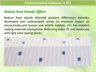 Environmental Features in PFL
Reduce heat islands Effect:
Reduce heat islands (thermal gradient differences between
developed and undeveloped areas) to minimize impact on
microclimate and human and wildlife habitats. PFL has installed
roofing materials having Solar Reflecting Index 79 and Hardscape
with light color paving blocks.
 