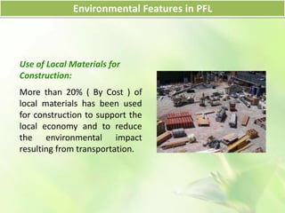 Use of Local Materials for
Construction:
More than 20% ( By Cost ) of
local materials has been used
for construction to support the
local economy and to reduce
the environmental impact
resulting from transportation.
Environmental Features in PFL
 
