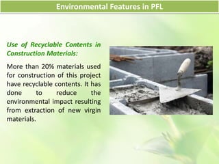 Use of Recyclable Contents in
Construction Materials:
More than 20% materials used
for construction of this project
have recyclable contents. It has
done to reduce the
environmental impact resulting
from extraction of new virgin
materials.
Environmental Features in PFL
 