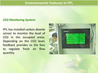 CO2 Monitoring System:
PFL has installed carbon dioxide
sensor to monitor the level of
CO2 in the occupied areas.
Depending on the CO2 level,
feedback provides to the fans
to regulate fresh air flow
quantity.
Environmental Features in PFL
 
