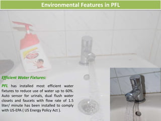 Environmental Features in PFL
Efficient Water Fixtures:
PFL has installed most efficient water
fixtures to reduce use of water up to 60%.
Auto sensor for urinals, dual flush water
closets and faucets with flow rate of 1.5
liter/ minute has been installed to comply
with US-EPA ( US Energy Policy Act ).
 