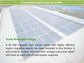Environmental Features in PFL
Onsite Renewable Energy:
A 65 KW capacity solar power plant with highly efficient
mono crystalline panels has been installed in this factory. It
will produce at least 110 mw/ hour energy every year which
will meet at least 13% of total power required.
 