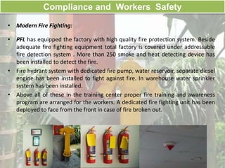 Compliance and Workers Safety
• Modern Fire Fighting:
• PFL has equipped the factory with high quality fire protection system. Beside
adequate fire fighting equipment total factory is covered under addressable
fire detection system . More than 250 smoke and heat detecting device has
been installed to detect the fire.
• Fire hydrant system with dedicated fire pump, water reservoir, separate diesel
engine has been installed to fight against fire. In warehouse water sprinkler
system has been installed.
• Above all of these in the training center proper fire training and awareness
program are arranged for the workers. A dedicated fire fighting unit has been
deployed to face from the front in case of fire broken out.
 